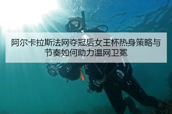 阿尔卡拉斯法网夺冠后女王杯热身策略与节奏如何助力温网卫冕