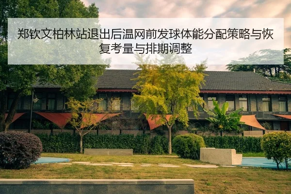 郑钦文柏林站退出后温网前发球体能分配策略与恢复考量与排期调整