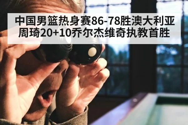 中国男篮热身赛86-78胜澳大利亚周琦20+10乔尔杰维奇执教首胜