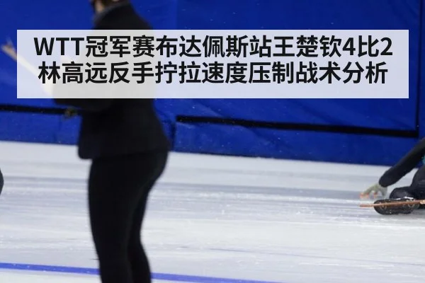WTT冠军赛布达佩斯站王楚钦4比2林高远反手拧拉速度压制战术分析